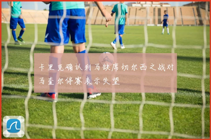 卡里克确认利马缺席切尔西之战对马奎尔停赛表示失望