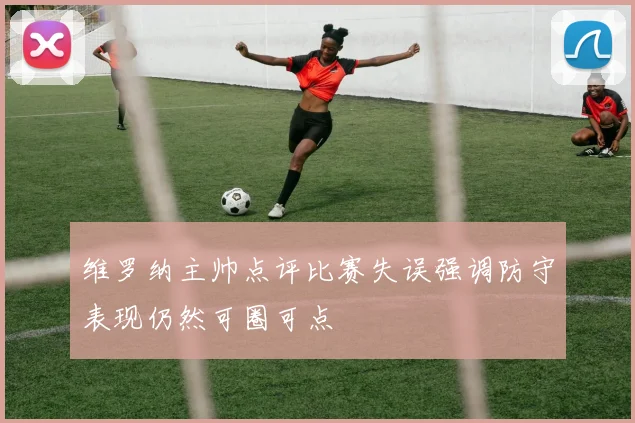 维罗纳主帅点评比赛失误强调防守表现仍然可圈可点