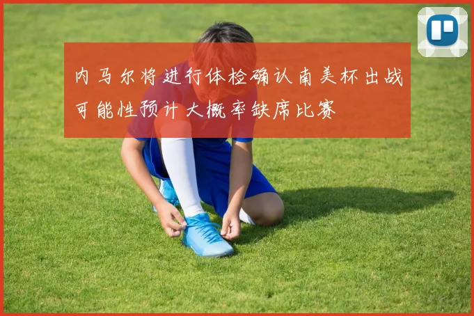 内马尔将进行体检确认南美杯出战可能性预计大概率缺席比赛