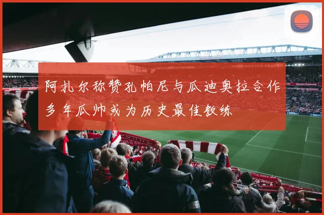 阿扎尔称赞孔帕尼与瓜迪奥拉合作多年瓜帅或为历史最佳教练