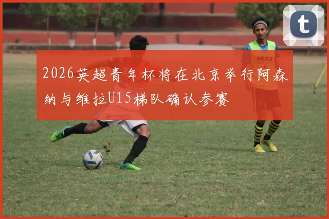 2026英超青年杯将在北京举行阿森纳与维拉U15梯队确认参赛