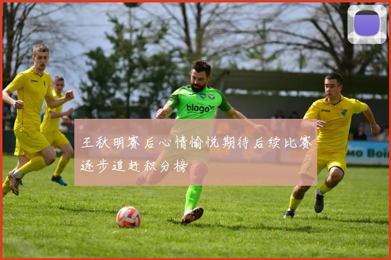 王秋明赛后心情愉悦期待后续比赛逐步追赶积分榜