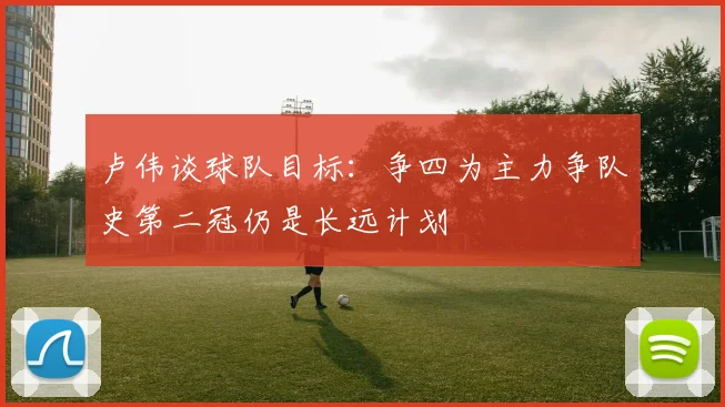 卢伟谈球队目标：争四为主力争队史第二冠仍是长远计划