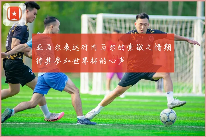 亚马尔表达对内马尔的崇敬之情期待其参加世界杯的心声