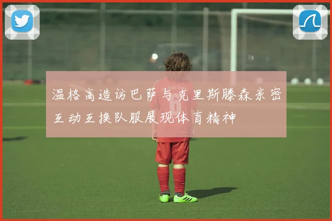 温格高造访巴萨与克里斯滕森亲密互动互换队服展现体育精神