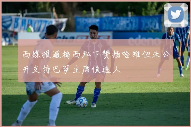 西媒报道梅西私下赞扬哈维但未公开支持巴萨主席候选人