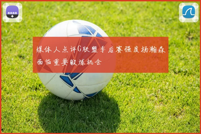 媒体人点评G联盟季后赛强度杨瀚森面临重要锻炼机会