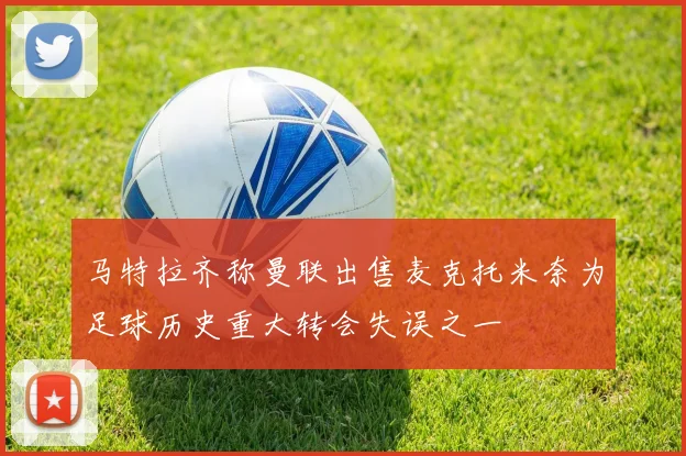 马特拉齐称曼联出售麦克托米奈为足球历史重大转会失误之一