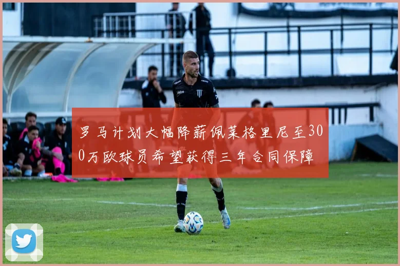 罗马计划大幅降薪佩莱格里尼至300万欧球员希望获得三年合同保障